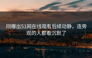 刚曝出51网在线观看后续动静，连旁观的人都看沉默了