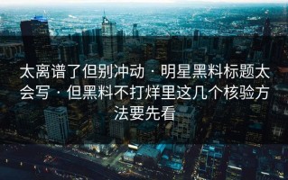 太离谱了但别冲动 · 明星黑料标题太会写 · 但黑料不打烊里这几个核验方法要先看