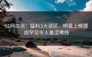 91网盘点：猛料3大误区，明星上榜理由罕见令人羞涩难挡