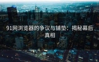 91网浏览器的争议与铺垫：揭秘幕后真相