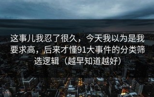 这事儿我忍了很久，今天我以为是我要求高，后来才懂91大事件的分类筛选逻辑（越早知道越好）