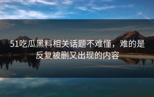 51吃瓜黑料相关话题不难懂，难的是反复被删又出现的内容