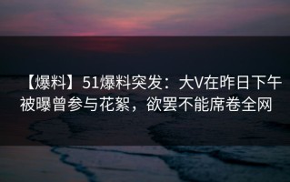 【爆料】51爆料突发：大V在昨日下午被曝曾参与花絮，欲罢不能席卷全网