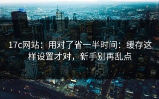 17c网站：用对了省一半时间：缓存这样设置才对，新手别再乱点
