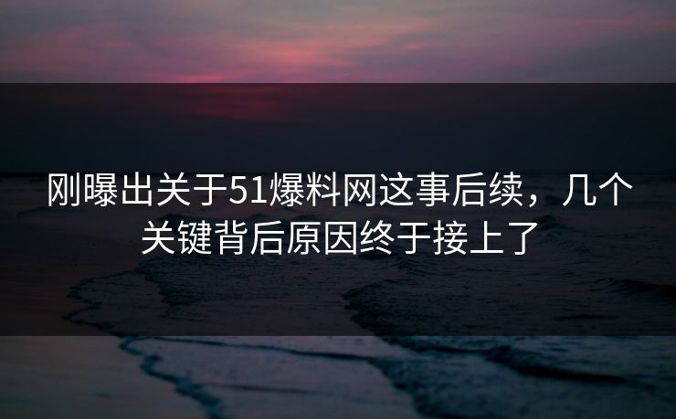 刚曝出关于51爆料网这事后续，几个关键背后原因终于接上了