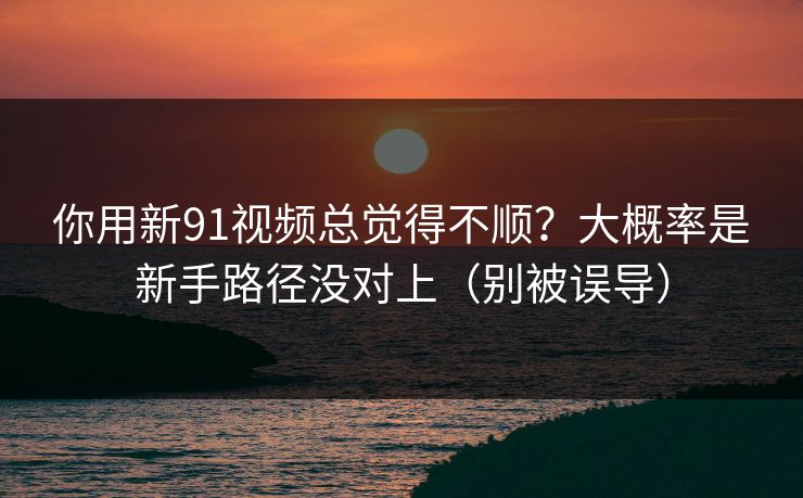 你用新91视频总觉得不顺？大概率是新手路径没对上（别被误导）