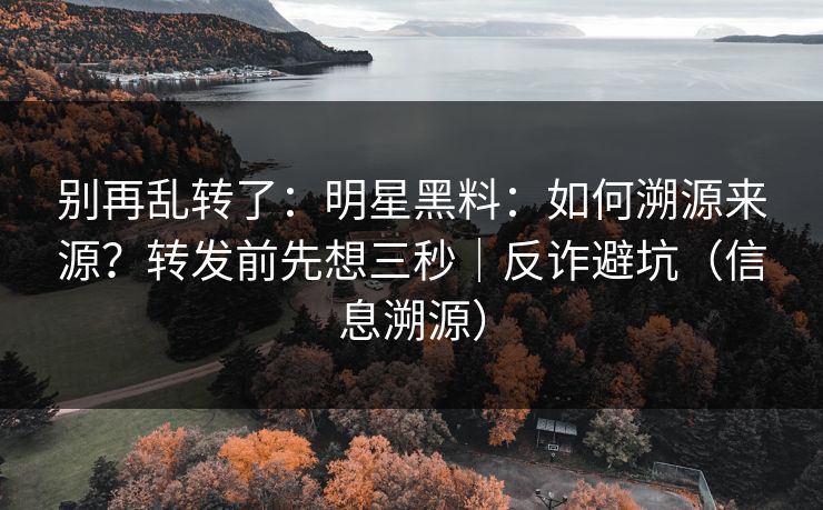 别再乱转了：明星黑料：如何溯源来源？转发前先想三秒｜反诈避坑（信息溯源）