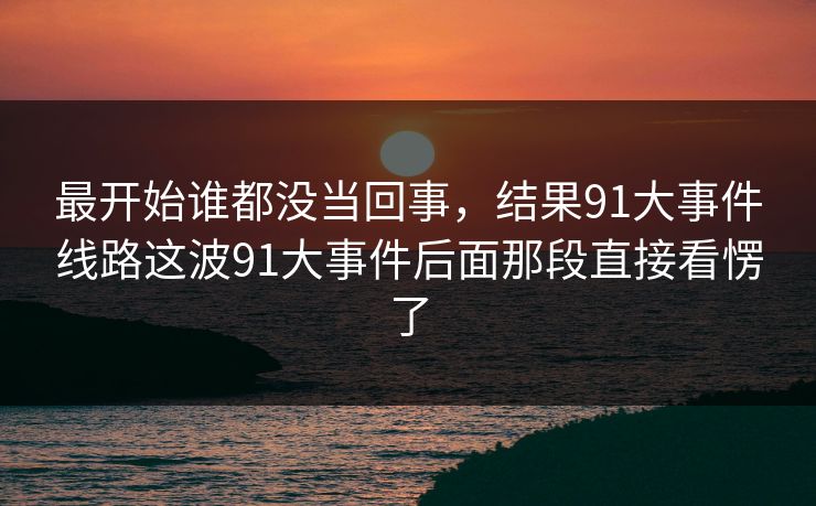 最开始谁都没当回事，结果91大事件线路这波91大事件后面那段直接看愣了
