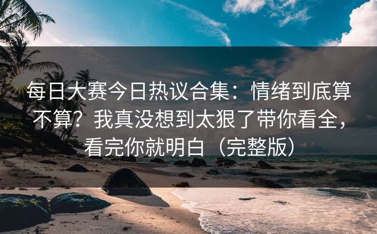 每日大赛今日热议合集：情绪到底算不算？我真没想到太狠了带你看全，看完你就明白（完整版）-第1张图片-麻豆传媒知识中心