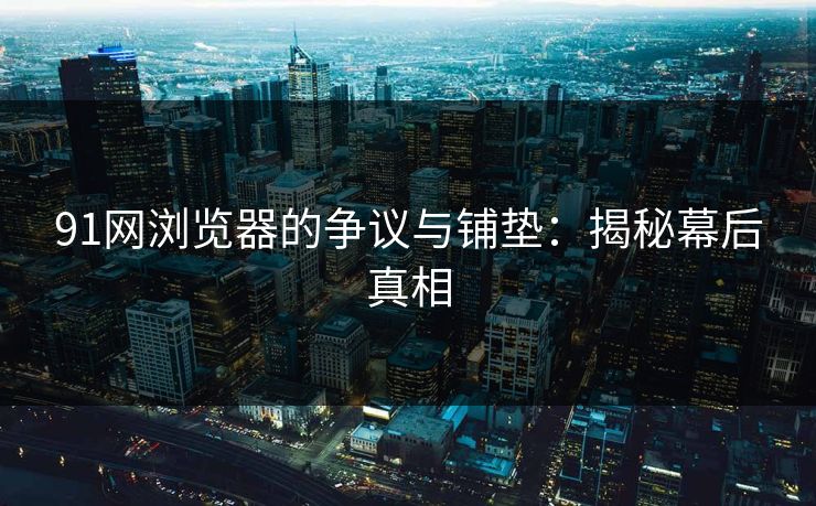 91网浏览器的争议与铺垫：揭秘幕后真相-第1张图片-麻豆传媒知识中心
