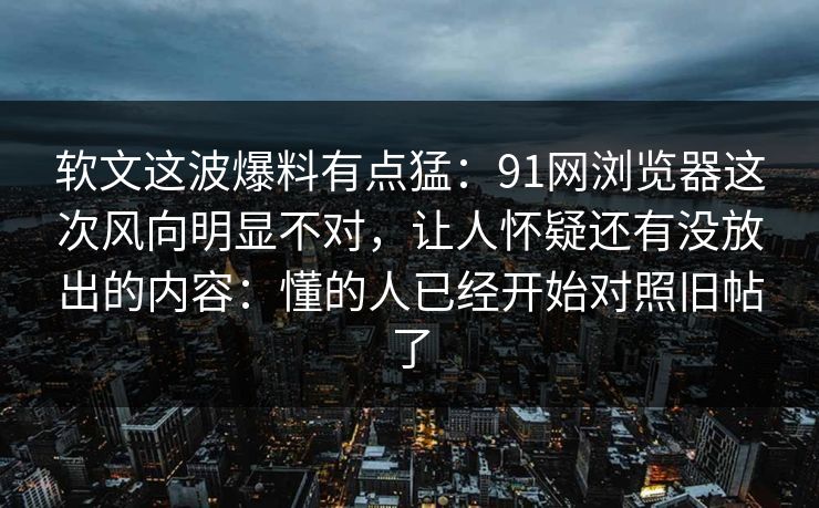 软文这波爆料有点猛:91网浏览器这次风向明显不对,让人怀疑还有没放出的内容:懂的人已经开始对照旧帖了-第1张图片-麻豆传媒知识中心 软文这波爆料有点猛:91网浏览器这次风向明显不对,让人怀疑还有没放出的内容:懂的人已经开始对照旧帖了-第1张图片-麻豆传媒知识中心