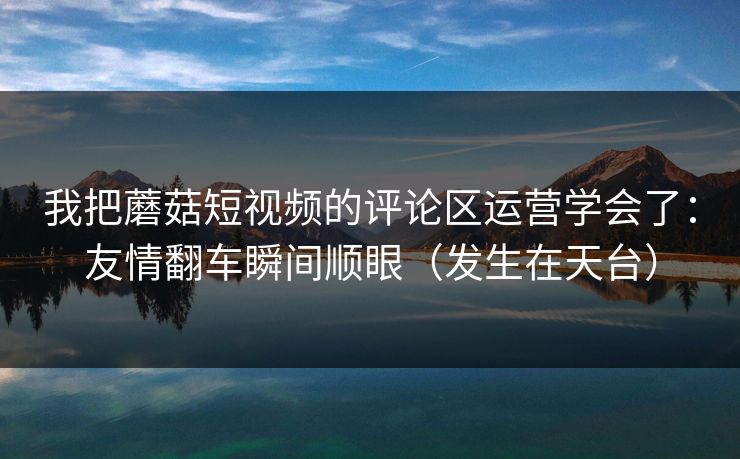 我把蘑菇短视频的评论区运营学会了：友情翻车瞬间顺眼（发生在天台）-第1张图片-麻豆传媒知识中心