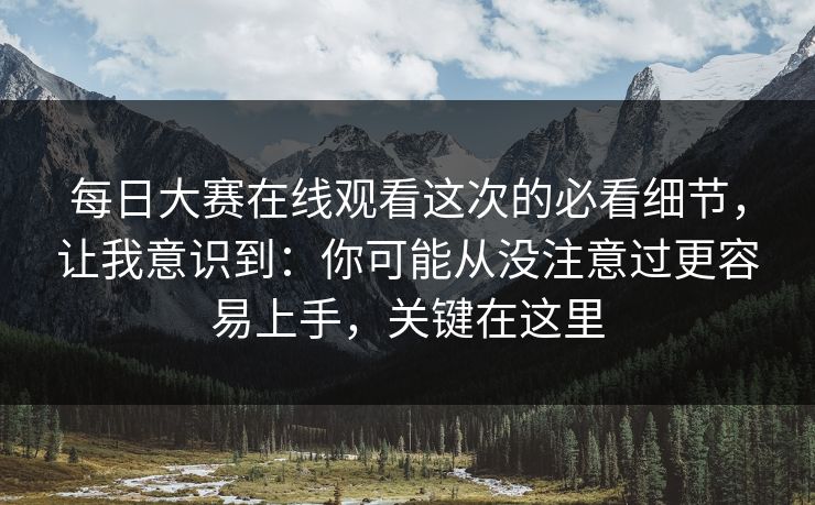 每日大赛在线观看这次的必看细节，让我意识到：你可能从没注意过更容易上手，关键在这里-第1张图片-麻豆传媒知识中心