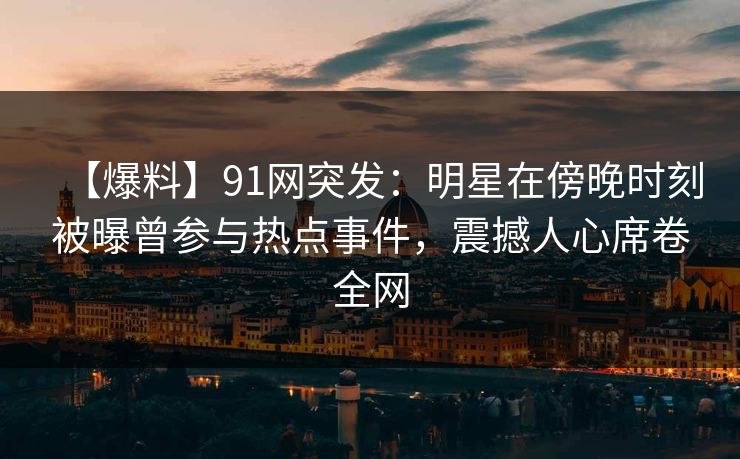 【爆料】91网突发：明星在傍晚时刻被曝曾参与热点事件，震撼人心席卷全网-第1张图片-麻豆传媒知识中心