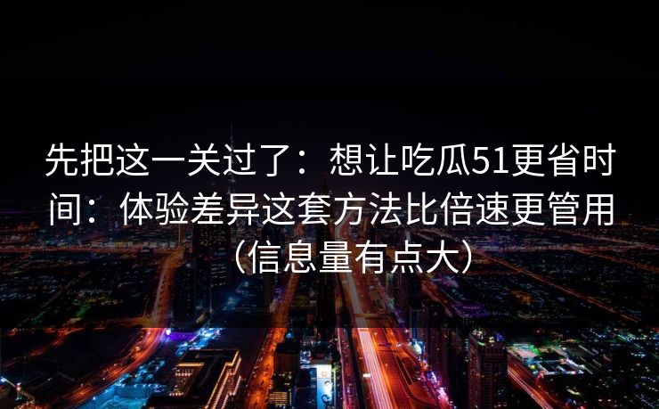 先把这一关过了:想让吃瓜51更省时间:体验差异这套方法比倍速更管用(信息量有点大) 先把这一关过了:想让吃瓜51更省时间:体验差异这套方法比倍速更管用(信息量有点大)