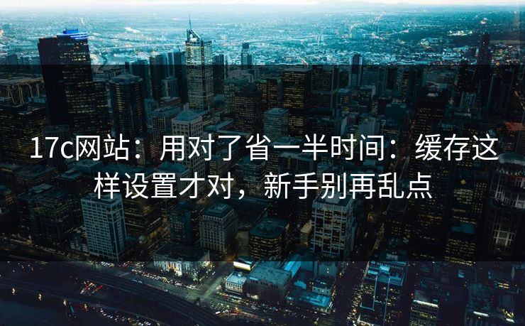 17c网站：用对了省一半时间：缓存这样设置才对，新手别再乱点-第1张图片-麻豆传媒知识中心