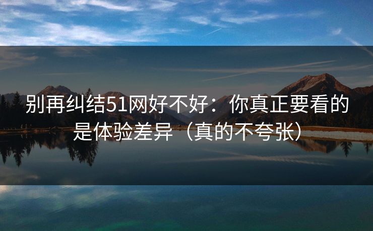 别再纠结51网好不好:你真正要看的是体验差异(真的不夸张)-第1张图片-麻豆传媒知识中心 别再纠结51网好不好:你真正要看的是体验差异(真的不夸张)-第1张图片-麻豆传媒知识中心