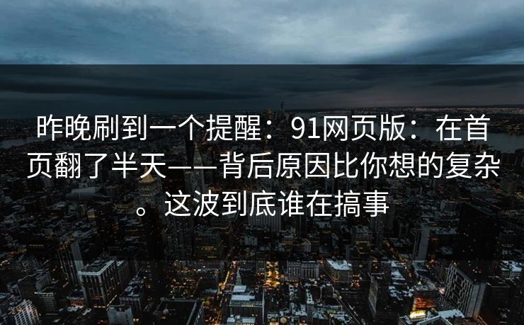 昨晚刷到一个提醒:91网页版:在首页翻了半天——背后原因比你想的复杂。这波到底谁在搞事-第1张图片-麻豆传媒知识中心 昨晚刷到一个提醒:91网页版:在首页翻了半天——背后原因比你想的复杂。这波到底谁在搞事-第1张图片-麻豆传媒知识中心