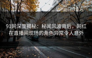 91网深度揭秘：秘闻风波背后，网红在直播间现场的角色异常令人意外
