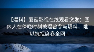 【爆料】蘑菇影视在线观看突发：圈内人在傍晚时刻被曝曾参与爆料，难以抗拒席卷全网