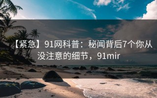 【紧急】91网科普：秘闻背后7个你从没注意的细节，91mir