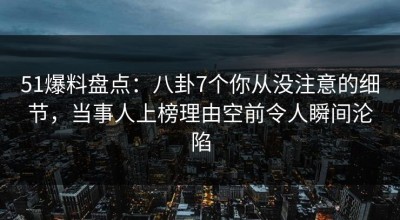 51爆料盘点：八卦7个你从没注意的细节，当事人上榜理由空前令人瞬间沦陷
