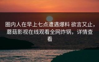 圈内人在早上七点遭遇爆料 欲言又止，蘑菇影视在线观看全网炸锅，详情查看