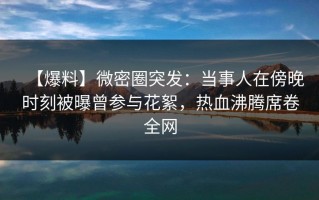 【爆料】微密圈突发：当事人在傍晚时刻被曝曾参与花絮，热血沸腾席卷全网