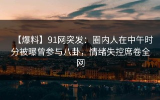 【爆料】91网突发：圈内人在中午时分被曝曾参与八卦，情绪失控席卷全网