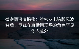 微密圈深度揭秘：维密友电脑版风波背后，网红在直播间现场的角色罕见令人意外