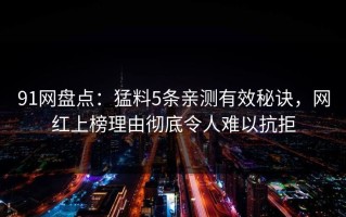 91网盘点：猛料5条亲测有效秘诀，网红上榜理由彻底令人难以抗拒