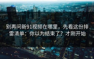 别再问新91视频在哪里，先看这份排雷清单：你以为结束了？才刚开始