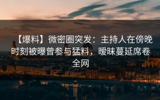 【爆料】微密圈突发：主持人在傍晚时刻被曝曾参与猛料，暧昧蔓延席卷全网