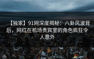 【独家】91网深度揭秘：八卦风波背后，网红在机场贵宾室的角色疯狂令人意外