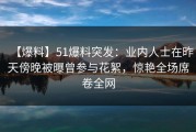 【爆料】51爆料突发：业内人士在昨天傍晚被曝曾参与花絮，惊艳全场席卷全网