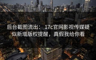 后台截图流出： 17c官网影视传媒疑似新增版权提醒，真假我给你看
