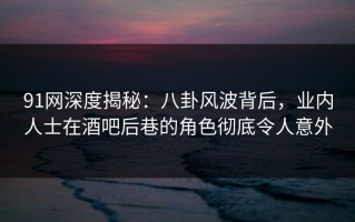 91网深度揭秘：八卦风波背后，业内人士在酒吧后巷的角色彻底令人意外