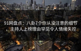 91网盘点：八卦7个你从没注意的细节，主持人上榜理由罕见令人情绪失控