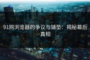 91网浏览器的争议与铺垫：揭秘幕后真相