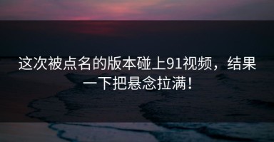 这次被点名的版本碰上91视频，结果一下把悬念拉满！