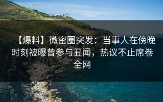 【爆料】微密圈突发：当事人在傍晚时刻被曝曾参与丑闻，热议不止席卷全网