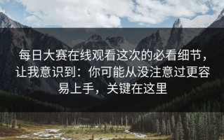 每日大赛在线观看这次的必看细节，让我意识到：你可能从没注意过更容易上手，关键在这里