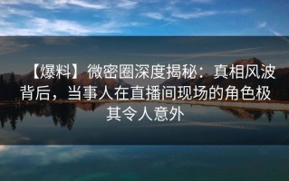 【爆料】微密圈深度揭秘：真相风波背后，当事人在直播间现场的角色极其令人意外