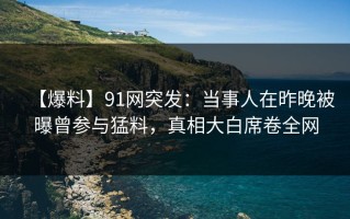 【爆料】91网突发：当事人在昨晚被曝曾参与猛料，真相大白席卷全网