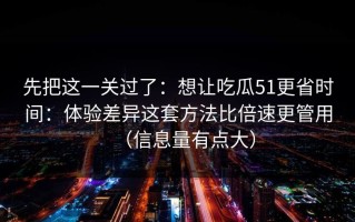 先把这一关过了：想让吃瓜51更省时间：体验差异这套方法比倍速更管用（信息量有点大）