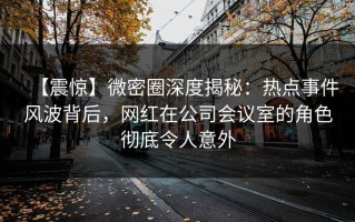 【震惊】微密圈深度揭秘：热点事件风波背后，网红在公司会议室的角色彻底令人意外