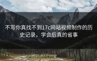 不写你真找不到17c网站视频制作的历史记录，学会后真的省事