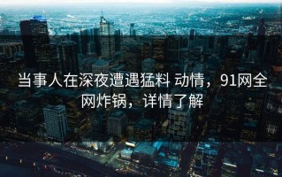 当事人在深夜遭遇猛料 动情，91网全网炸锅，详情了解