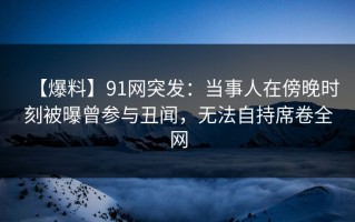 【爆料】91网突发：当事人在傍晚时刻被曝曾参与丑闻，无法自持席卷全网