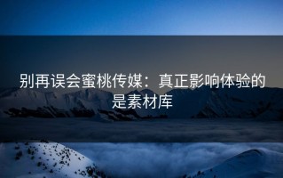 别再误会蜜桃传媒：真正影响体验的是素材库